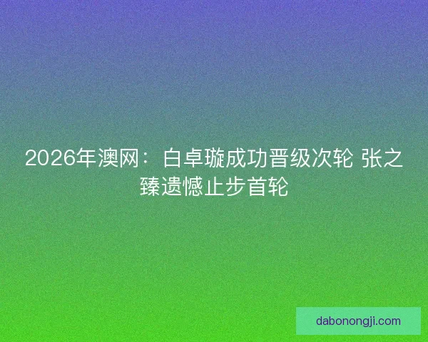 2026年澳网：白卓璇成功晋级次轮 张之臻遗憾止步首轮