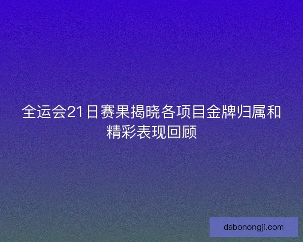 全运会21日赛果揭晓各项目金牌归属和精彩表现回顾